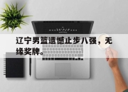 爱游戏平台官网下载电脑版-辽宁男篮遗憾止步八强，无缘奖牌。