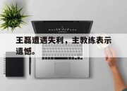 爱游戏平台官网下载电脑版-王磊遭遇失利，主教练表示遗憾。