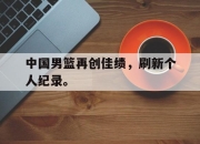 爱游戏平台官网下载电脑版-中国男篮再创佳绩，刷新个人纪录。