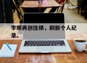 爱游戏ayx平台-李娜再创佳绩，刷新个人纪录。