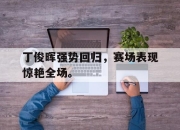 爱游戏ayx平台-丁俊晖强势回归，赛场表现惊艳全场。