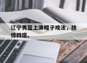 爱游戏ayx平台-辽宁男篮上演帽子戏法，技惊四座。