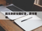 爱游戏ayx平台-国足刷新全国纪录，震惊赛场。