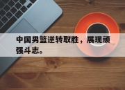 爱游戏ayx平台-中国男篮逆转取胜，展现顽强斗志。