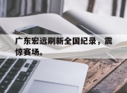 爱游戏ayx平台-广东宏远刷新全国纪录，震惊赛场。