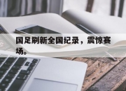 爱游戏平台官网下载电脑版-国足刷新全国纪录，震惊赛场。