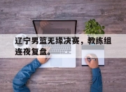 爱游戏平台官网下载电脑版-辽宁男篮无缘决赛，教练组连夜复盘。