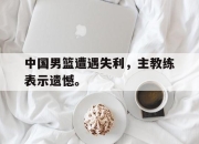 爱游戏平台官网下载电脑版-中国男篮遭遇失利，主教练表示遗憾。