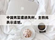 爱游戏平台官网下载电脑版-中国男篮遭遇失利，主教练表示遗憾。