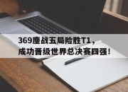 爱游戏平台官网下载电脑版-369鏖战五局险胜T1，成功晋级世界总决赛四强！