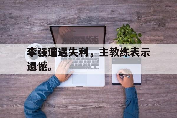 李强遭遇失利，主教练表示遗憾。