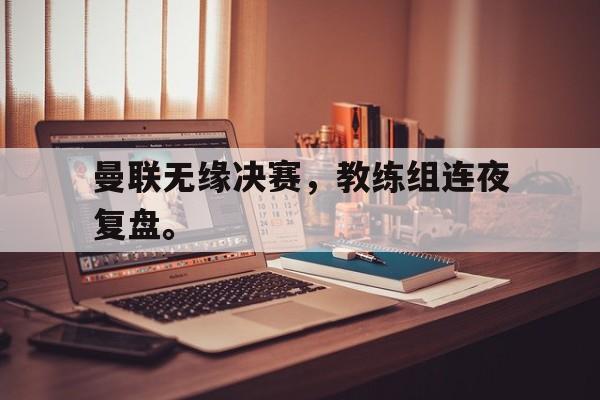曼联无缘决赛，教练组连夜复盘。