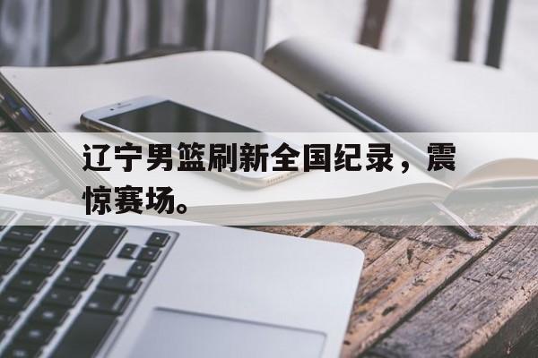 辽宁男篮刷新全国纪录，震惊赛场。