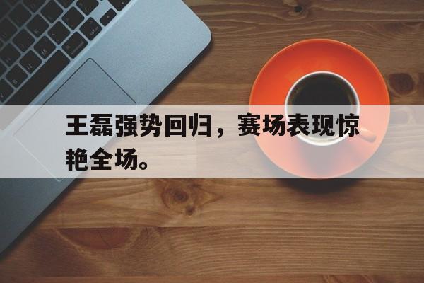 王磊强势回归，赛场表现惊艳全场。