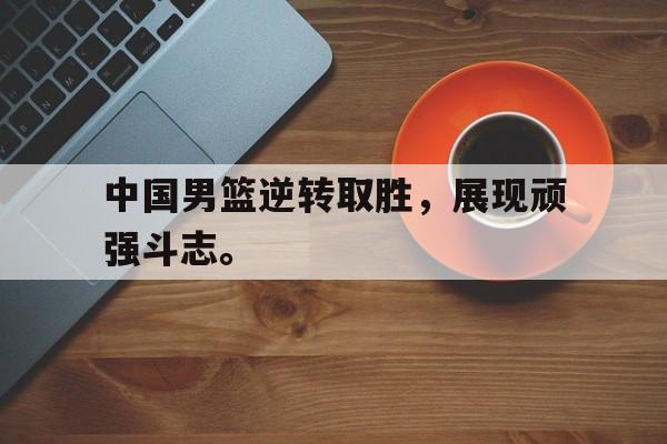 中国男篮逆转取胜，展现顽强斗志。