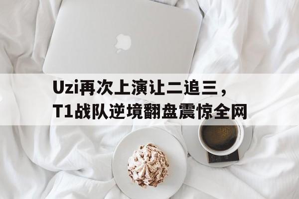 Uzi再次上演让二追三，T1战队逆境翻盘震惊全网