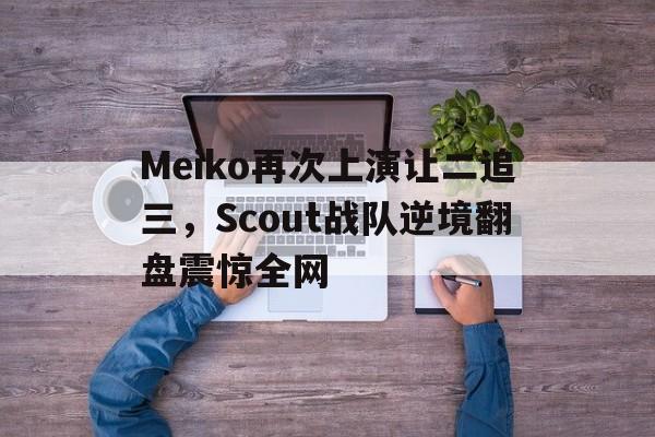 Meiko再次上演让二追三，Scout战队逆境翻盘震惊全网