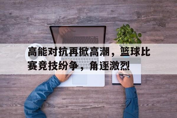高能对抗再掀高潮，篮球比赛竞技纷争，角逐激烈