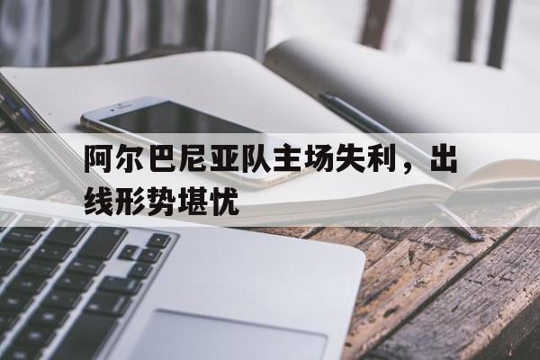 阿尔巴尼亚队主场失利，出线形势堪忧
