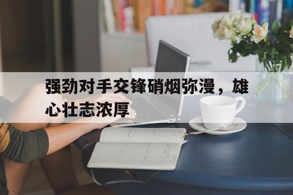 强劲对手交锋硝烟弥漫，雄心壮志浓厚