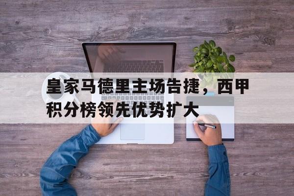 皇家马德里主场告捷，西甲积分榜领先优势扩大
