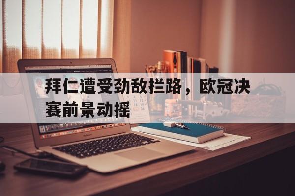 拜仁遭受劲敌拦路，欧冠决赛前景动摇