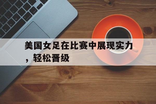美国女足在比赛中展现实力，轻松晋级