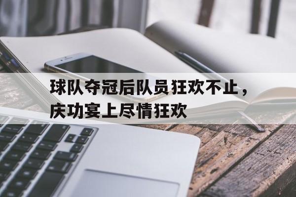 球队夺冠后队员狂欢不止，庆功宴上尽情狂欢